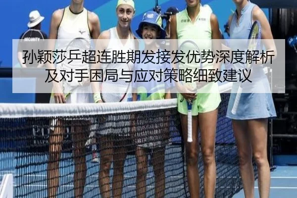 孙颖莎乒超连胜期发接发优势深度解析及对手困局与应对策略细致建议